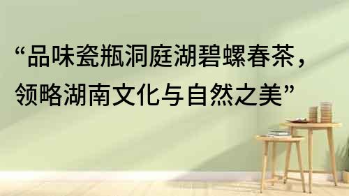 “品味瓷瓶洞庭湖碧螺春茶，領略湖南文化與自然之美”