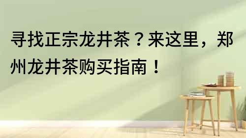尋找正宗龍井茶？來這里，鄭州龍井茶購買指南！