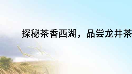 探秘茶香西湖，品嘗龍井茶韻