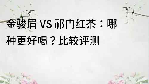 金駿眉 VS 祁門紅茶：哪種更好喝？比較評測
