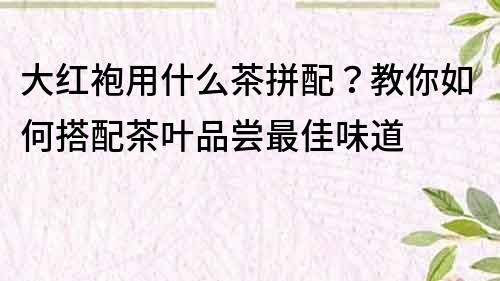 大紅袍用什么茶拼配？教你如何搭配茶葉品嘗最佳味道