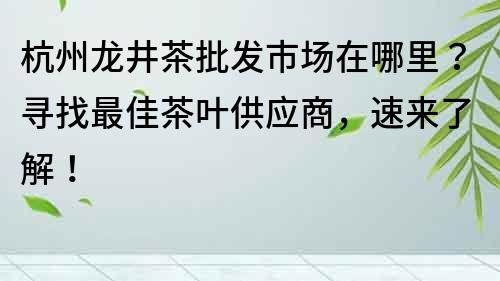 杭州龍井茶批發(fā)市場在哪里？尋找最佳茶葉供應(yīng)商，速來了解！