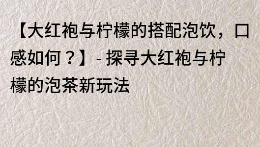 【大紅袍與檸檬的搭配泡飲，口感如何？】- 探尋大紅袍與檸檬的泡茶新玩法