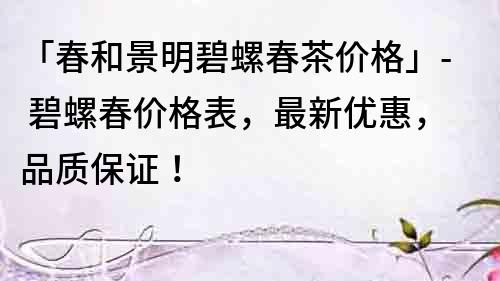 「春和景明碧螺春茶價格」- 碧螺春價格表，最新優惠，品質保證！