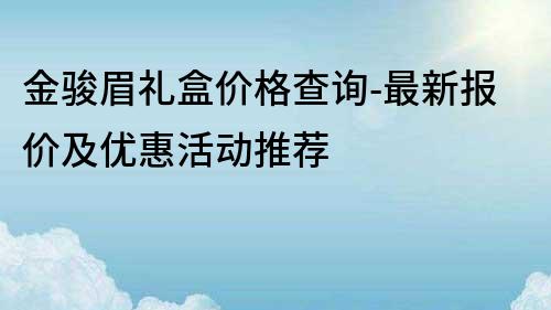 金駿眉禮盒價(jià)格查詢-最新報(bào)價(jià)及優(yōu)惠活動(dòng)推薦