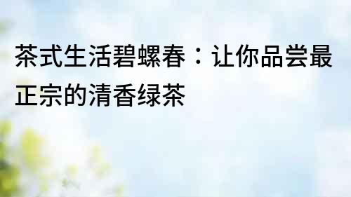 茶式生活碧螺春：讓你品嘗最正宗的清香綠茶