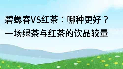 碧螺春VS紅茶：哪種更好？一場(chǎng)綠茶與紅茶的飲品較量