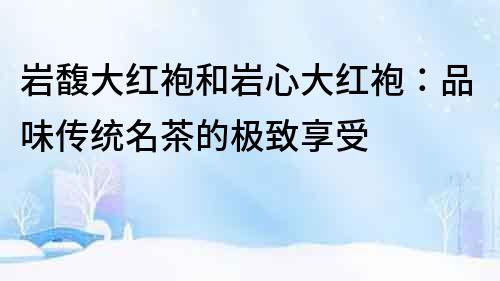 巖馥大紅袍和巖心大紅袍：品味傳統名茶的極致享受