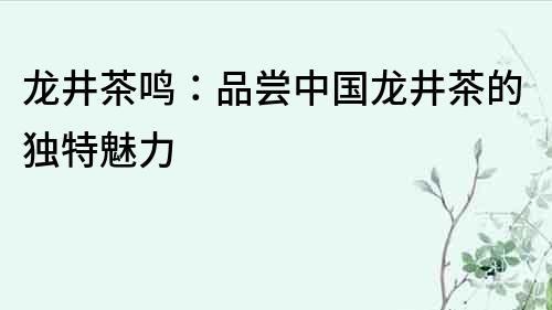 龍井茶鳴：品嘗中國龍井茶的獨特魅力