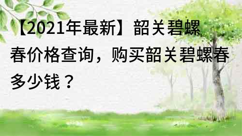 【2022年最新】韶關碧螺春價格查詢，購買韶關碧螺春多少錢？