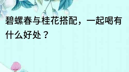 碧螺春與桂花搭配，一起喝有什么好處？