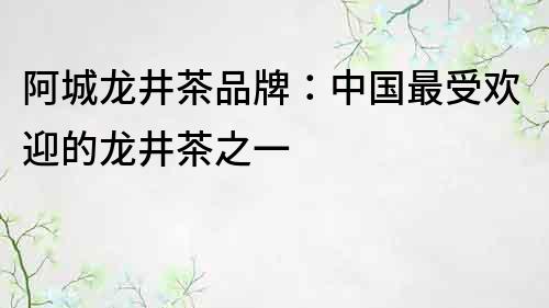 阿城龍井茶品牌：中國最受歡迎的龍井茶之一