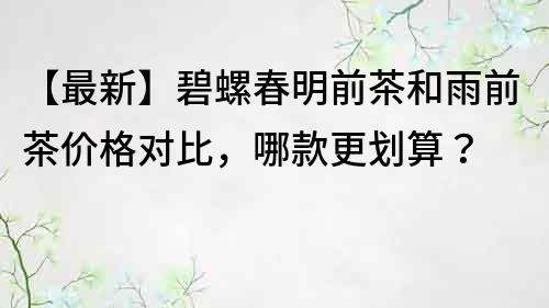 【最新】碧螺春明前茶和雨前茶價(jià)格對(duì)比，哪款更劃算？