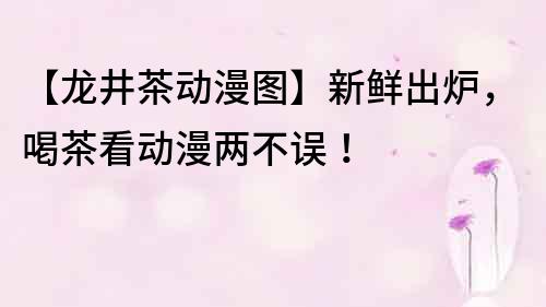 【龍井茶動漫圖】新鮮出爐，喝茶看動漫兩不誤！