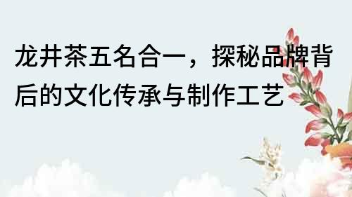 龍井茶五名合一，探秘品牌背后的文化傳承與制作工藝