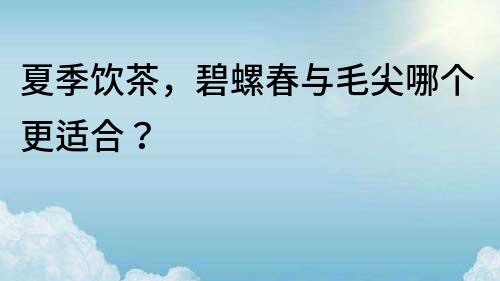 夏季飲茶，碧螺春與毛尖哪個(gè)更適合？