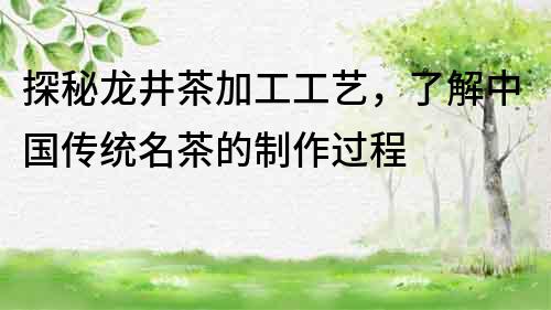 探秘龍井茶加工工藝，了解中國(guó)傳統(tǒng)名茶的制作過(guò)程