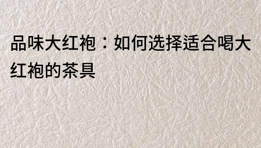 品味大紅袍：如何選擇適合喝大紅袍的茶具