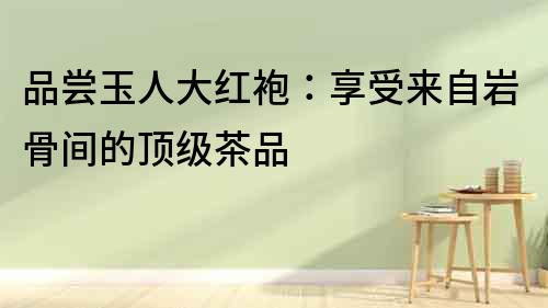 品嘗玉人大紅袍：享受來自巖骨間的頂級茶品