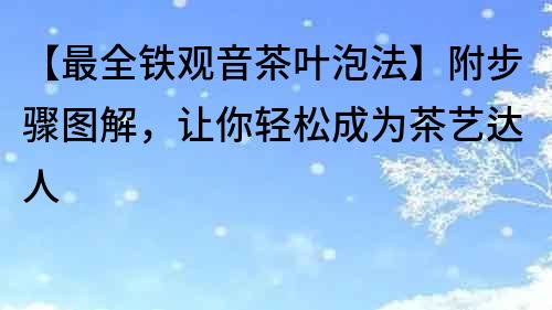 【最全鐵觀音茶葉泡法】附步驟圖解，讓你輕松成為茶藝達人