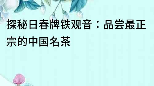 探秘日春牌鐵觀音：品嘗最正宗的中國名茶