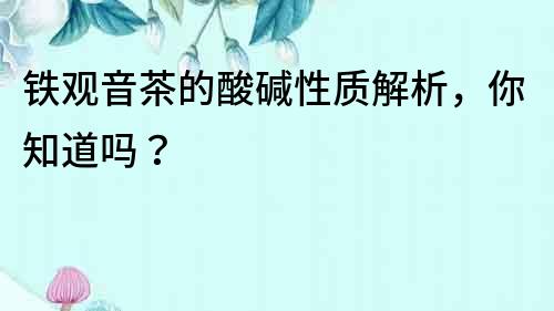 鐵觀音茶的酸堿性質解析，你知道嗎？
