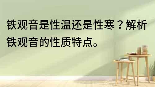鐵觀音是性溫還是性寒？解析鐵觀音的性質特點。