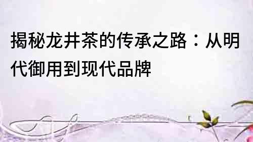 揭秘龍井茶的傳承之路：從明代御用到現代品牌