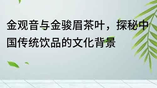 金觀音與金駿眉茶葉，探秘中國傳統飲品的文化背景