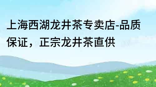 上海西湖龍井茶專賣店-品質保證，正宗龍井茶直供