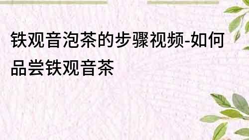 鐵觀音泡茶的步驟視頻-如何品嘗鐵觀音茶