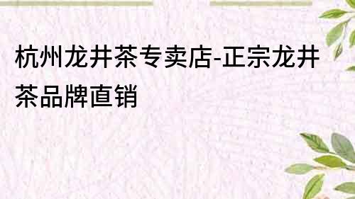 杭州龍井茶專賣店-正宗龍井茶品牌直銷
