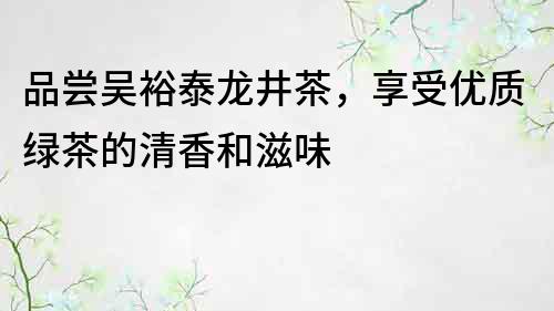 品嘗吳裕泰龍井茶，享受優質綠茶的清香和滋味