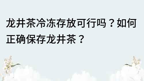 龍井茶冷凍存放可行嗎？如何正確保存龍井茶？