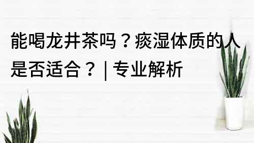 能喝龍井茶嗎？痰濕體質的人是否適合？ | 專業解析