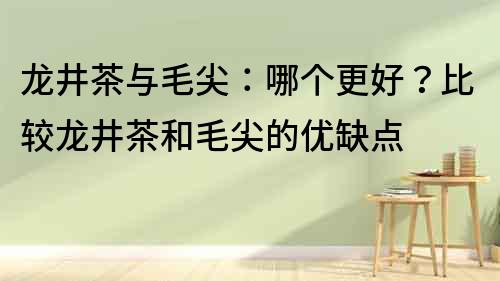 龍井茶與毛尖：哪個(gè)更好？比較龍井茶和毛尖的優(yōu)缺點(diǎn)