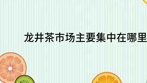 龍井茶市場(chǎng)主要集中在哪里？