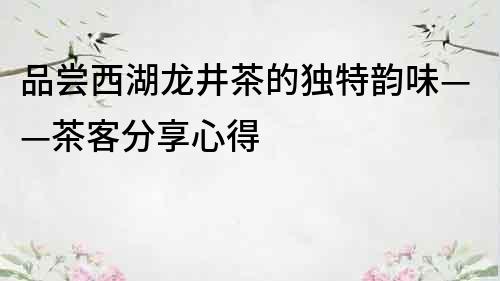 品嘗西湖龍井茶的獨(dú)特韻味——茶客分享心得