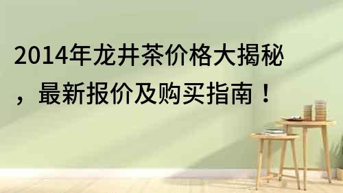 2014年龍井茶價格大揭秘，最新報價及購買指南！
