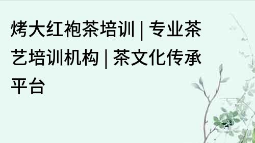烤大紅袍茶培訓 | 專業茶藝培訓機構 | 茶文化傳承平臺