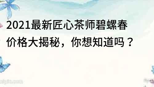 2021最新匠心茶師碧螺春價格大揭秘，你想知道嗎？
