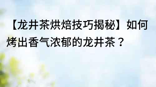 【龍井茶烘焙技巧揭秘】如何烤出香氣濃郁的龍井茶？