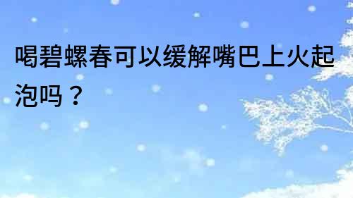 喝碧螺春可以緩解嘴巴上火起泡嗎？
