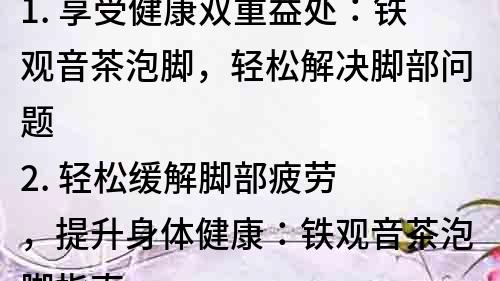 1. 享受健康雙重益處：鐵觀音茶泡腳，輕松解決腳部問題
2. 輕松緩解腳部疲勞，提升身體健康：鐵觀音茶泡腳指南
3. 茶香四溢，踐行養生之道：鐵觀音茶泡腳的神奇功效
4. 輕松緩解疼痛，安心養護身體：鐵觀音茶泡腳的養生妙用
5. 探秘中醫養生之道：鐵觀音茶泡腳的奧妙與功效
