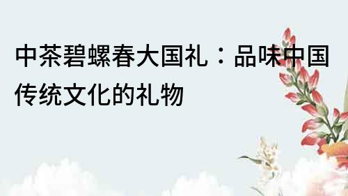 中茶碧螺春大國禮:品味中國傳統文化的禮物