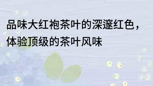品味大紅袍茶葉的深邃紅色，體驗(yàn)頂級(jí)的茶葉風(fēng)味