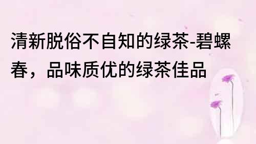 清新脫俗不自知的綠茶-碧螺春，品味質優的綠茶佳品