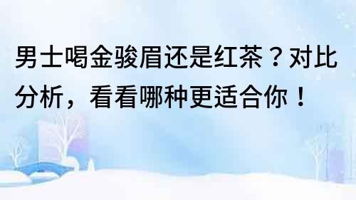 男士喝金駿眉還是紅茶？對比分析，看看哪種更適合你！