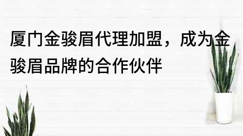 廈門金駿眉代理加盟，成為金駿眉品牌的合作伙伴