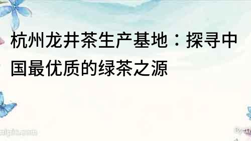 杭州龍井茶生產(chǎn)基地：探尋中國最優(yōu)質(zhì)的綠茶之源